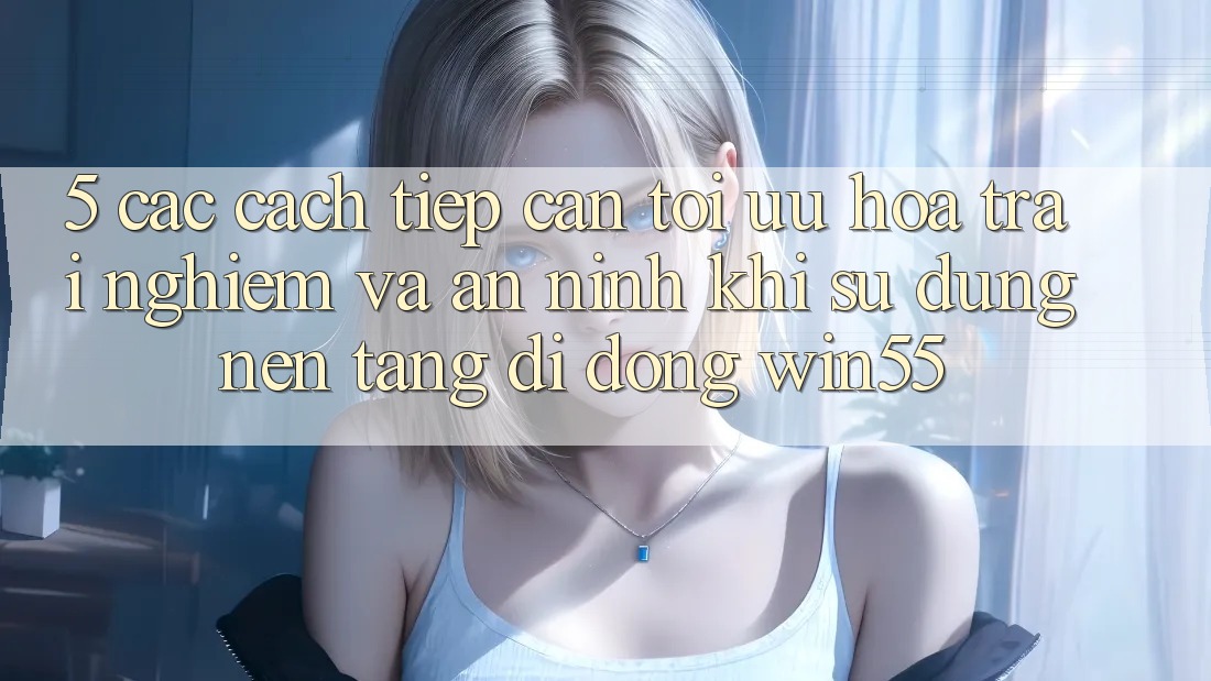 5. Các Cách tiếp cận Tối Ưu Hóa Trải nghiệm Và An ninh Khi Sử Dụng Nền tảng di động Win55