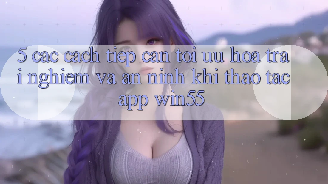 5. Các Cách tiếp cận Tối Ưu Hóa Trải nghiệm Và An ninh Khi Thao tác App Win55 5. Các Cách tiếp cận Tối Ưu Hóa Trải nghiệm Và An ninh Khi Thao tác App Win55