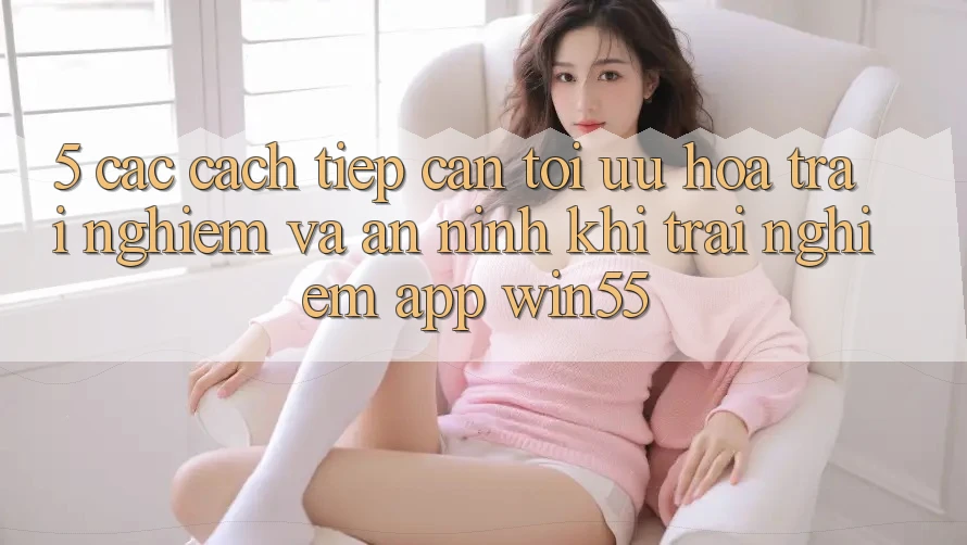 5. Các Cách tiếp cận Tối Ưu Hóa Trải Nghiệm Và An ninh Khi Trải nghiệm App Win55 5. Các Cách tiếp cận Tối Ưu Hóa Trải Nghiệm Và An ninh Khi Trải nghiệm App Win55