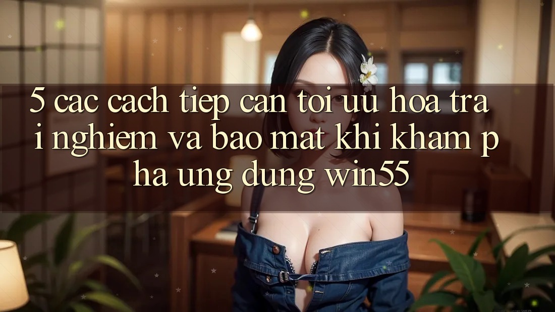 5. Các Cách tiếp cận Tối Ưu Hóa Trải Nghiệm Và Bảo Mật Khi Khám phá Ứng dụng Win55 5. Các Cách tiếp cận Tối Ưu Hóa Trải Nghiệm Và Bảo Mật Khi Khám phá Ứng dụng Win55
