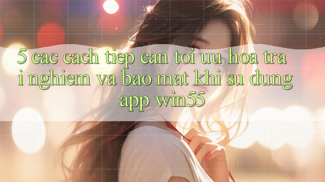 5. Các Cách tiếp cận Tối Ưu Hóa Trải Nghiệm Và Bảo mật Khi Sử Dụng App Win55 5. Các Cách tiếp cận Tối Ưu Hóa Trải Nghiệm Và Bảo mật Khi Sử Dụng App Win55