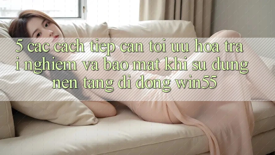 5. Các Cách tiếp cận Tối Ưu Hóa Trải nghiệm Và Bảo Mật Khi Sử Dụng Nền tảng di động Win55 5. Các Cách tiếp cận Tối Ưu Hóa Trải nghiệm Và Bảo Mật Khi Sử Dụng Nền tảng di động Win55