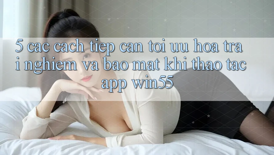 5. Các Cách tiếp cận Tối Ưu Hóa Trải Nghiệm Và Bảo Mật Khi Thao tác App Win55 5. Các Cách tiếp cận Tối Ưu Hóa Trải Nghiệm Và Bảo Mật Khi Thao tác App Win55