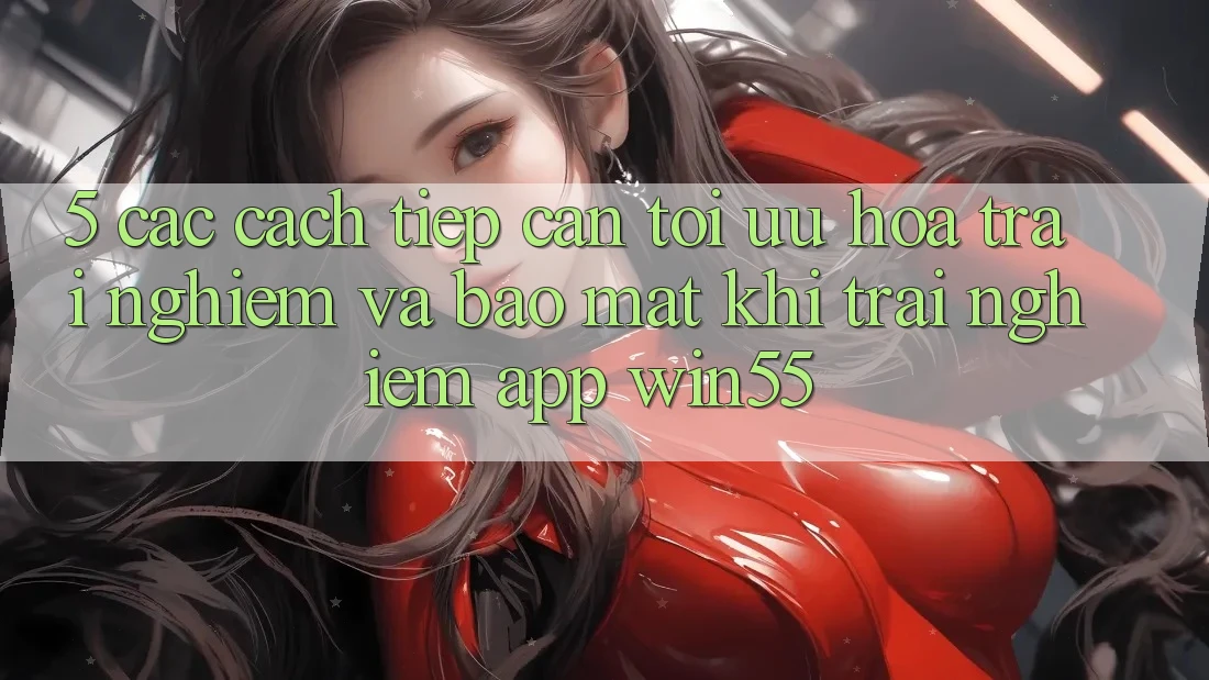 5. Các Cách tiếp cận Tối Ưu Hóa Trải Nghiệm Và Bảo Mật Khi Trải nghiệm App Win55