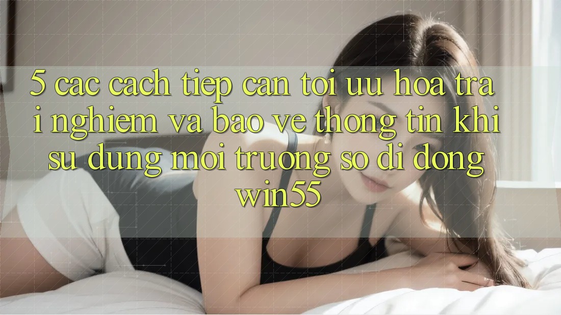 5. Các Cách tiếp cận Tối Ưu Hóa Trải Nghiệm Và Bảo vệ thông tin Khi Sử Dụng Môi trường số di động Win55 5. Các Cách tiếp cận Tối Ưu Hóa Trải Nghiệm Và Bảo vệ thông tin Khi Sử Dụng Môi trường số di động Win55