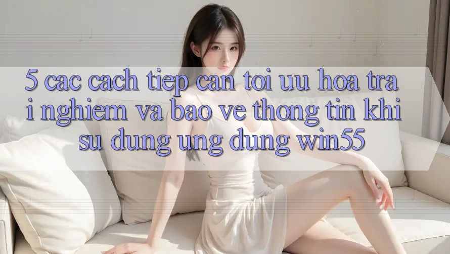 5. Các Cách tiếp cận Tối Ưu Hóa Trải Nghiệm Và Bảo vệ thông tin Khi Sử Dụng Ứng dụng Win55 5. Các Cách tiếp cận Tối Ưu Hóa Trải Nghiệm Và Bảo vệ thông tin Khi Sử Dụng Ứng dụng Win55
