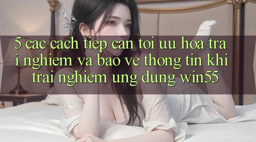 5. Các Cách tiếp cận Tối Ưu Hóa Trải Nghiệm Và Bảo vệ thông tin Khi Trải nghiệm Ứng dụng Win55
