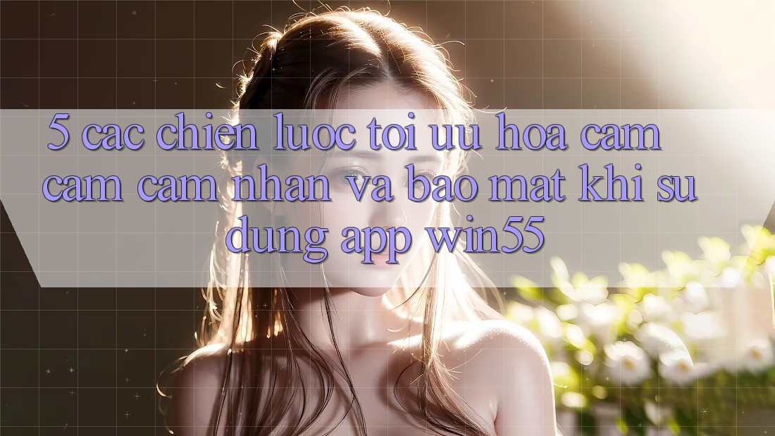 5. Các Chiến Lược Tối Ưu Hóa Cảm cảm cảm nhận Và Bảo Mật Khi Sử Dụng App Win55 5. Các Chiến Lược Tối Ưu Hóa Cảm cảm cảm nhận Và Bảo Mật Khi Sử Dụng App Win55