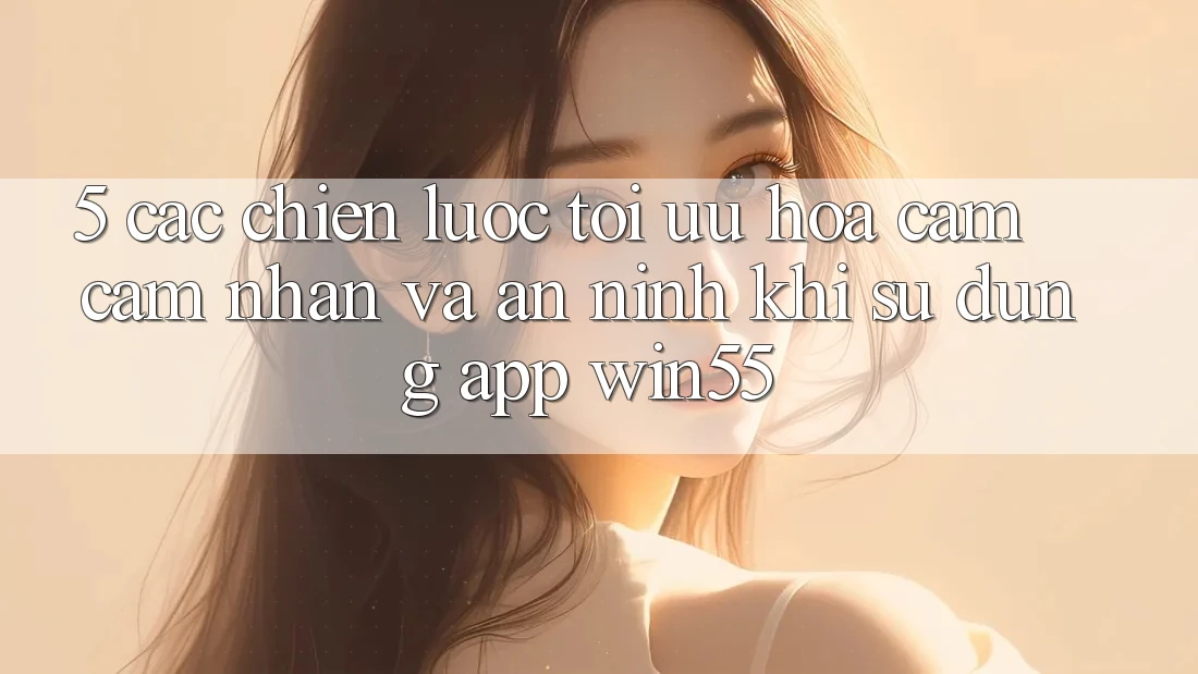 5. Các Chiến Lược Tối Ưu Hóa Cảm cảm nhận Và An ninh Khi Sử Dụng App Win55 5. Các Chiến Lược Tối Ưu Hóa Cảm cảm nhận Và An ninh Khi Sử Dụng App Win55