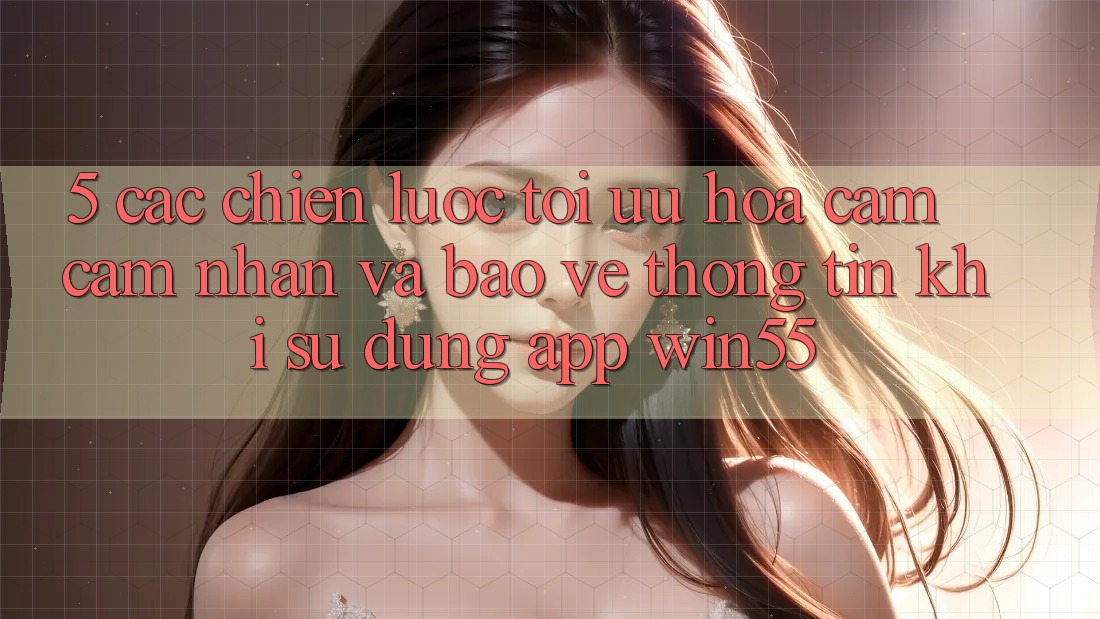 5. Các Chiến Lược Tối Ưu Hóa Cảm cảm nhận Và Bảo vệ thông tin Khi Sử Dụng App Win55