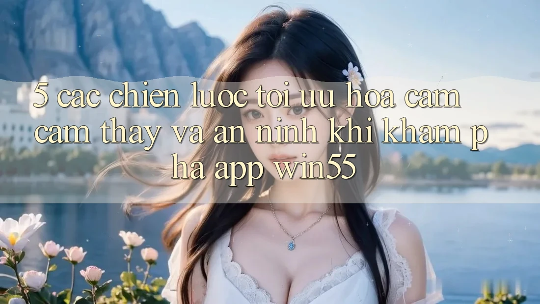 5. Các Chiến Lược Tối Ưu Hóa Cảm cảm thấy Và An ninh Khi Khám phá App Win55