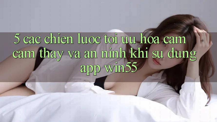 5. Các Chiến Lược Tối Ưu Hóa Cảm cảm thấy Và An ninh Khi Sử Dụng App Win55 5. Các Chiến Lược Tối Ưu Hóa Cảm cảm thấy Và An ninh Khi Sử Dụng App Win55