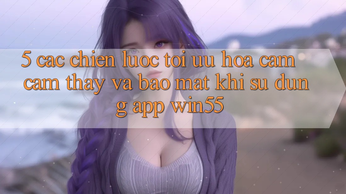 5. Các Chiến Lược Tối Ưu Hóa Cảm cảm thấy Và Bảo Mật Khi Sử dụng App Win55 5. Các Chiến Lược Tối Ưu Hóa Cảm cảm thấy Và Bảo Mật Khi Sử dụng App Win55