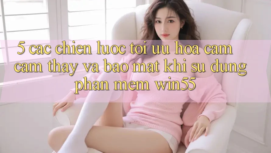 5. Các Chiến lược Tối Ưu Hóa Cảm cảm thấy Và Bảo Mật Khi Sử dụng Phần mềm Win55 5. Các Chiến lược Tối Ưu Hóa Cảm cảm thấy Và Bảo Mật Khi Sử dụng Phần mềm Win55