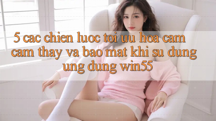 5. Các Chiến Lược Tối Ưu Hóa Cảm cảm thấy Và Bảo Mật Khi Sử Dụng Ứng dụng Win55 5. Các Chiến Lược Tối Ưu Hóa Cảm cảm thấy Và Bảo Mật Khi Sử Dụng Ứng dụng Win55
