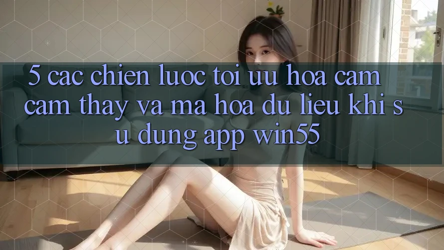 5. Các Chiến Lược Tối Ưu Hóa Cảm cảm thấy Và Mã hóa dữ liệu Khi Sử Dụng App Win55 5. Các Chiến Lược Tối Ưu Hóa Cảm cảm thấy Và Mã hóa dữ liệu Khi Sử Dụng App Win55