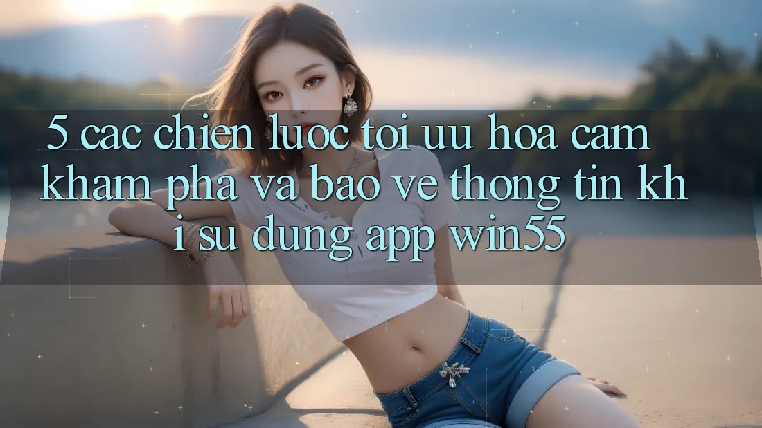 5. Các Chiến Lược Tối Ưu Hóa Cảm khám phá Và Bảo vệ thông tin Khi Sử Dụng App Win55 5. Các Chiến Lược Tối Ưu Hóa Cảm khám phá Và Bảo vệ thông tin Khi Sử Dụng App Win55
