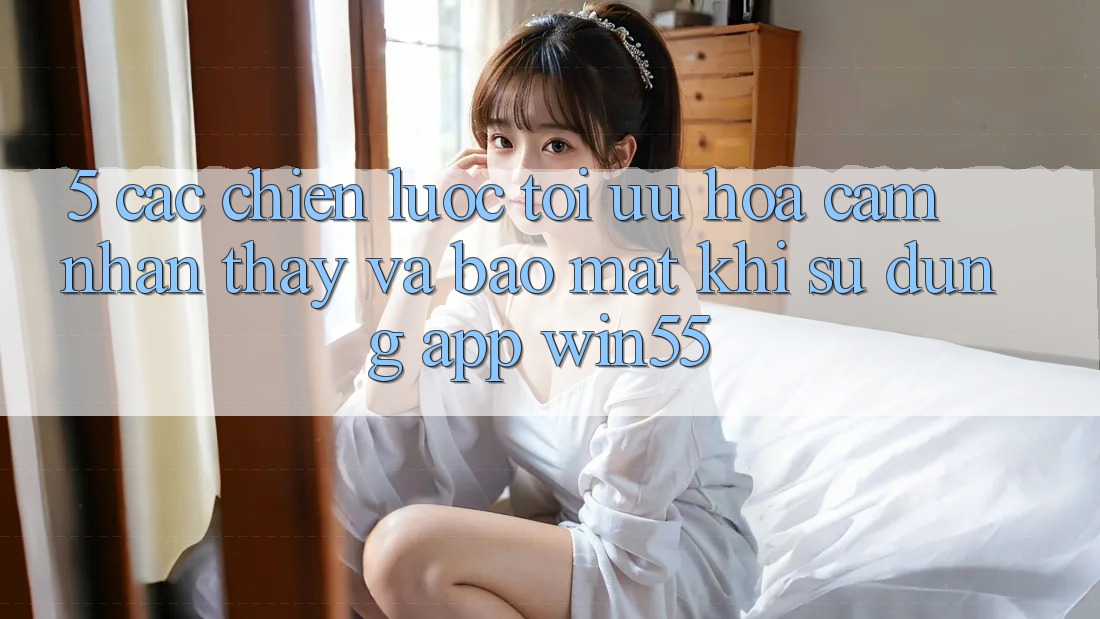 5. Các Chiến Lược Tối Ưu Hóa Cảm nhận thấy Và Bảo Mật Khi Sử Dụng App Win55 5. Các Chiến Lược Tối Ưu Hóa Cảm nhận thấy Và Bảo Mật Khi Sử Dụng App Win55