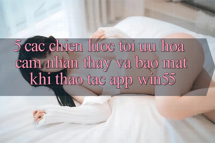 5. Các Chiến Lược Tối Ưu Hóa Cảm nhận thấy Và Bảo Mật Khi Thao tác App Win55 5. Các Chiến Lược Tối Ưu Hóa Cảm nhận thấy Và Bảo Mật Khi Thao tác App Win55