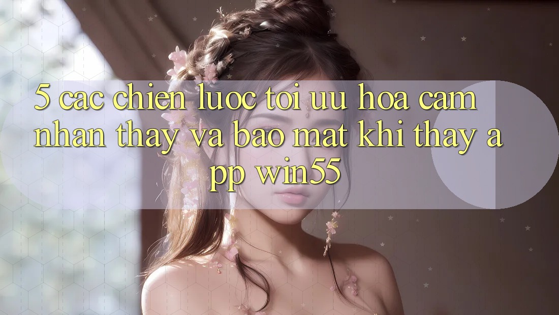 5. Các Chiến Lược Tối Ưu Hóa Cảm nhận thấy Và Bảo Mật Khi Thấy App Win55 5. Các Chiến Lược Tối Ưu Hóa Cảm nhận thấy Và Bảo Mật Khi Thấy App Win55