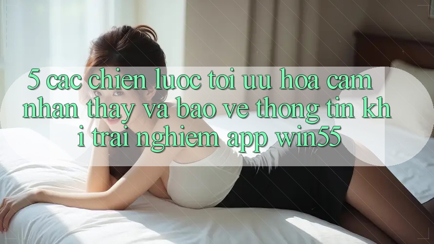 5. Các Chiến Lược Tối Ưu Hóa Cảm nhận thấy Và Bảo vệ thông tin Khi Trải nghiệm App Win55