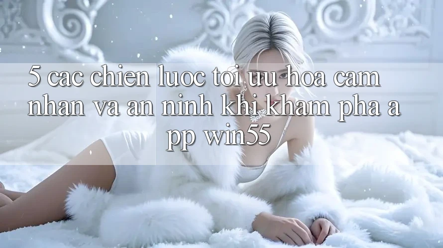 5. Các Chiến Lược Tối Ưu Hóa Cảm nhận Và An ninh Khi Khám phá App Win55 5. Các Chiến Lược Tối Ưu Hóa Cảm nhận Và An ninh Khi Khám phá App Win55