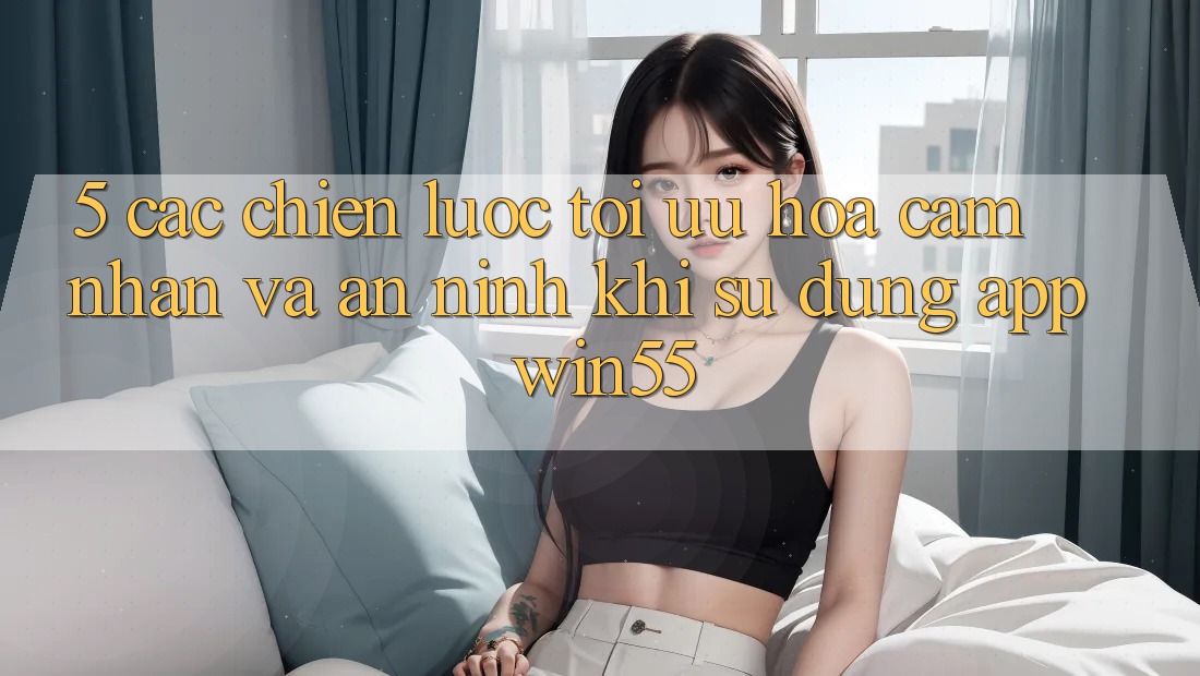 5. Các Chiến Lược Tối Ưu Hóa Cảm nhận Và An ninh Khi Sử dụng App Win55 5. Các Chiến Lược Tối Ưu Hóa Cảm nhận Và An ninh Khi Sử dụng App Win55