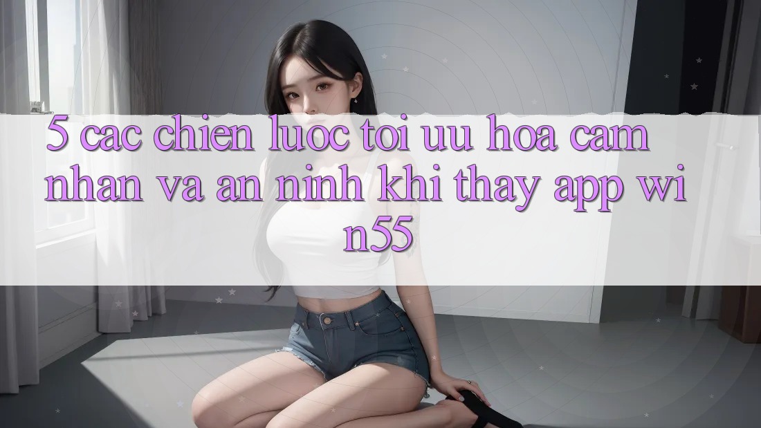 5. Các Chiến Lược Tối Ưu Hóa Cảm nhận Và An ninh Khi Thấy App Win55 5. Các Chiến Lược Tối Ưu Hóa Cảm nhận Và An ninh Khi Thấy App Win55