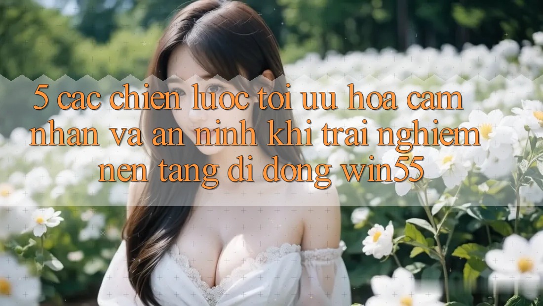 5. Các Chiến Lược Tối Ưu Hóa Cảm nhận Và An ninh Khi Trải nghiệm Nền tảng di động Win55 5. Các Chiến Lược Tối Ưu Hóa Cảm nhận Và An ninh Khi Trải nghiệm Nền tảng di động Win55