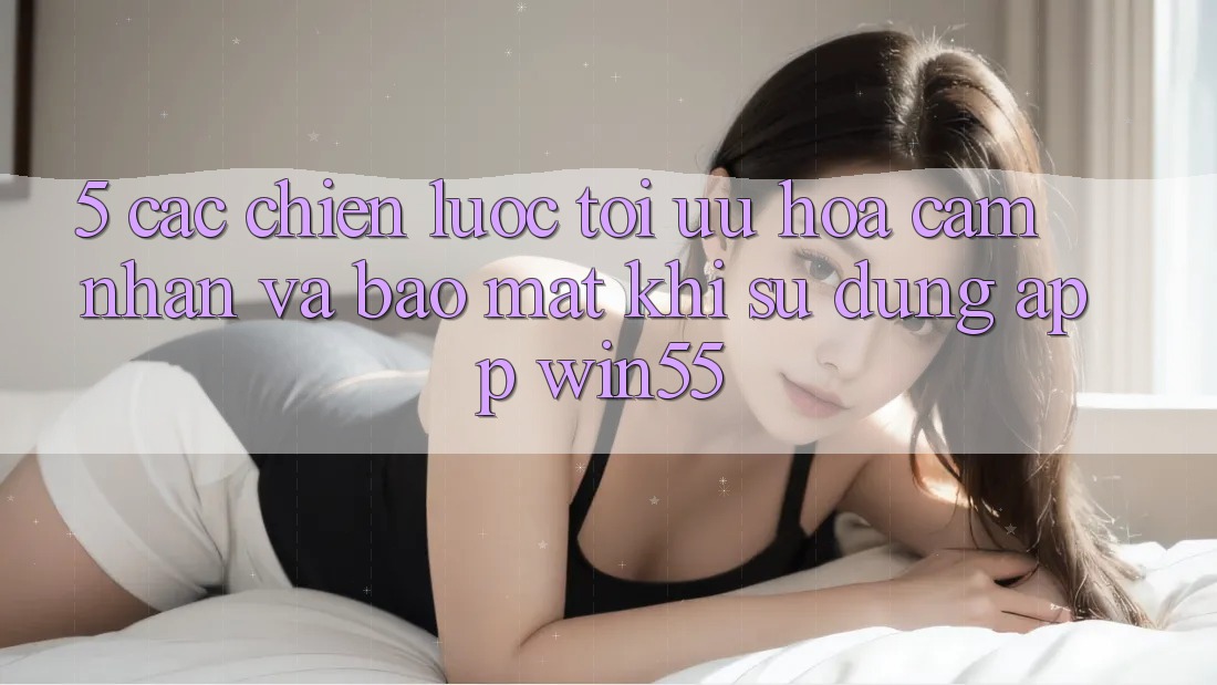 5. Các Chiến Lược Tối Ưu Hóa Cảm nhận Và Bảo Mật Khi Sử dụng App Win55 5. Các Chiến Lược Tối Ưu Hóa Cảm nhận Và Bảo Mật Khi Sử dụng App Win55