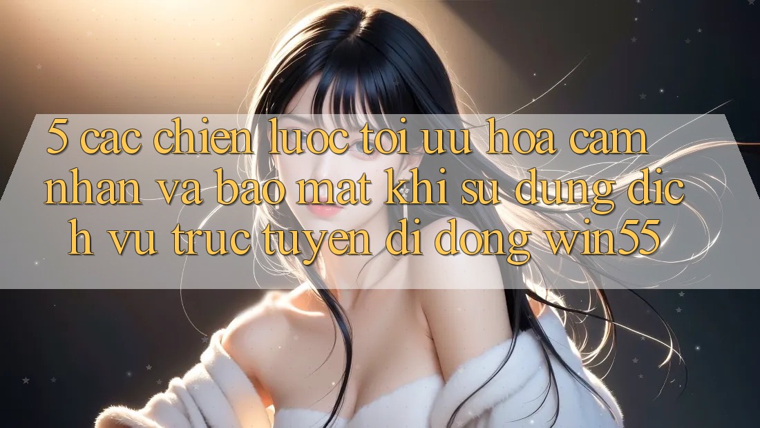 5. Các Chiến Lược Tối Ưu Hóa Cảm nhận Và Bảo Mật Khi Sử Dụng Dịch vụ trực tuyến di động Win55 5. Các Chiến Lược Tối Ưu Hóa Cảm nhận Và Bảo Mật Khi Sử Dụng Dịch vụ trực tuyến di động Win55