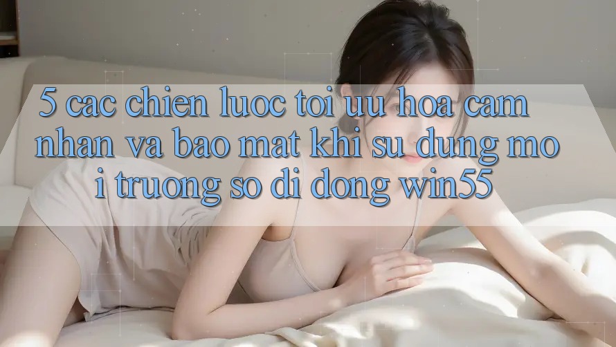 5. Các Chiến Lược Tối Ưu Hóa Cảm nhận Và Bảo Mật Khi Sử Dụng Môi trường số di động Win55 5. Các Chiến Lược Tối Ưu Hóa Cảm nhận Và Bảo Mật Khi Sử Dụng Môi trường số di động Win55