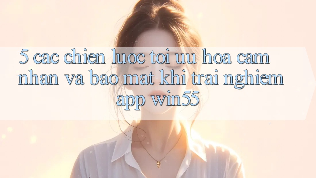 5. Các Chiến Lược Tối Ưu Hóa Cảm nhận Và Bảo Mật Khi Trải nghiệm App Win55 5. Các Chiến Lược Tối Ưu Hóa Cảm nhận Và Bảo Mật Khi Trải nghiệm App Win55