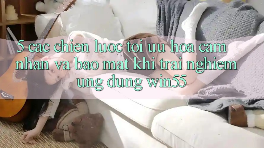 5. Các Chiến Lược Tối Ưu Hóa Cảm nhận Và Bảo mật Khi Trải nghiệm Ứng dụng Win55 5. Các Chiến Lược Tối Ưu Hóa Cảm nhận Và Bảo mật Khi Trải nghiệm Ứng dụng Win55