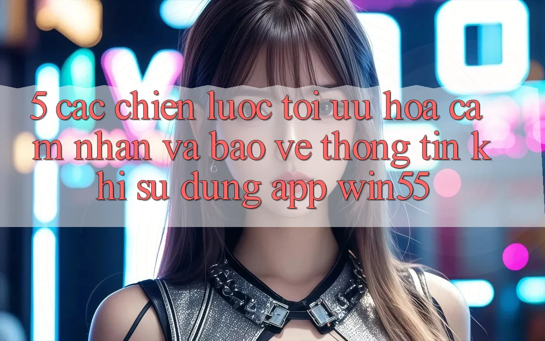 5. Các Chiến Lược Tối Ưu Hóa Cảm nhận Và Bảo vệ thông tin Khi Sử Dụng App Win55 5. Các Chiến Lược Tối Ưu Hóa Cảm nhận Và Bảo vệ thông tin Khi Sử Dụng App Win55
