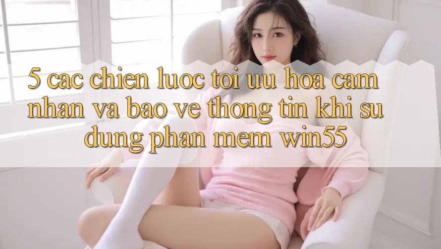 5. Các Chiến Lược Tối Ưu Hóa Cảm nhận Và Bảo vệ thông tin Khi Sử Dụng Phần mềm Win55