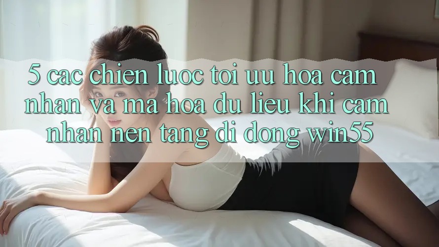 5. Các Chiến Lược Tối Ưu Hóa Cảm nhận Và Mã hóa dữ liệu Khi Cảm nhận Nền tảng di động Win55 5. Các Chiến Lược Tối Ưu Hóa Cảm nhận Và Mã hóa dữ liệu Khi Cảm nhận Nền tảng di động Win55
