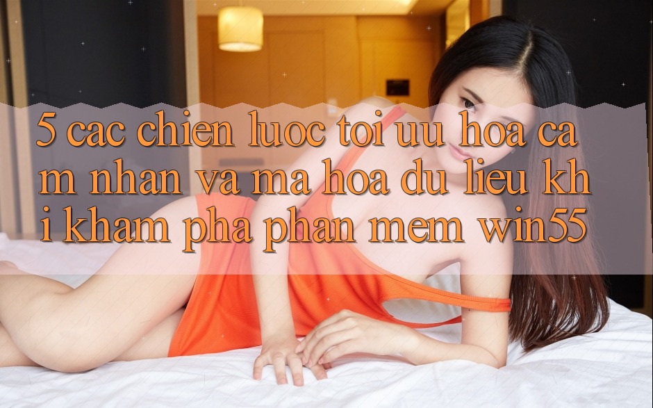 5. Các Chiến Lược Tối Ưu Hóa Cảm nhận Và Mã hóa dữ liệu Khi Khám phá Phần mềm Win55