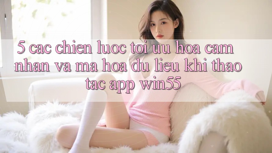 5. Các Chiến Lược Tối Ưu Hóa Cảm nhận Và Mã hóa dữ liệu Khi Thao tác App Win55 5. Các Chiến Lược Tối Ưu Hóa Cảm nhận Và Mã hóa dữ liệu Khi Thao tác App Win55