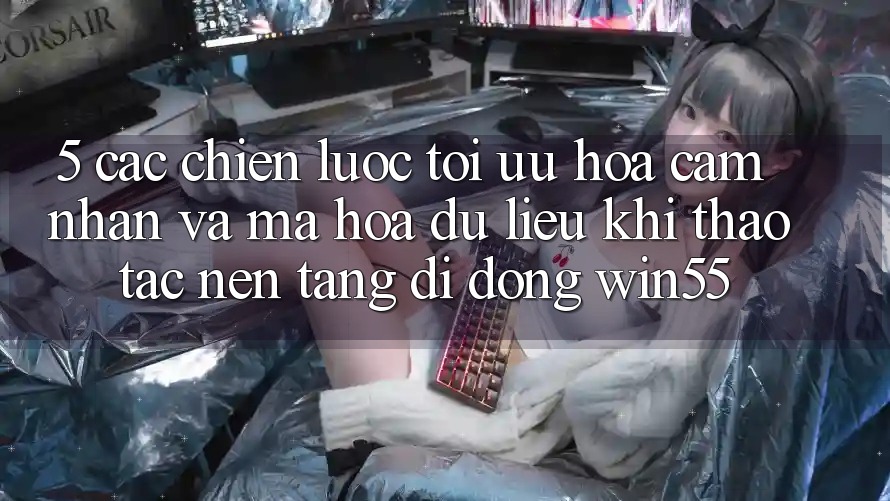5. Các Chiến lược Tối Ưu Hóa Cảm nhận Và Mã hóa dữ liệu Khi Thao tác Nền tảng di động Win55 5. Các Chiến lược Tối Ưu Hóa Cảm nhận Và Mã hóa dữ liệu Khi Thao tác Nền tảng di động Win55