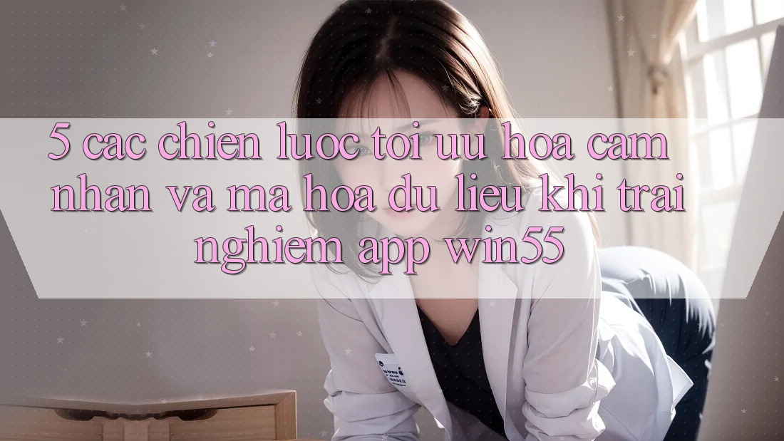 5. Các Chiến Lược Tối Ưu Hóa Cảm nhận Và Mã hóa dữ liệu Khi Trải nghiệm App Win55 5. Các Chiến Lược Tối Ưu Hóa Cảm nhận Và Mã hóa dữ liệu Khi Trải nghiệm App Win55