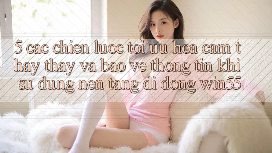 5. Các Chiến Lược Tối Ưu Hóa Cảm thấy thấy Và Bảo vệ thông tin Khi Sử Dụng Nền tảng di động Win55 5. Các Chiến Lược Tối Ưu Hóa Cảm thấy thấy Và Bảo vệ thông tin Khi Sử Dụng Nền tảng di động Win55