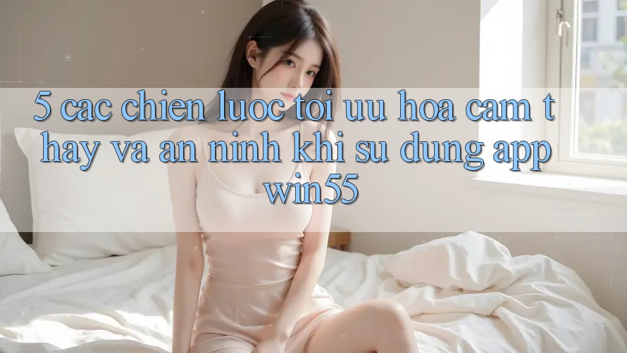 5. Các Chiến Lược Tối Ưu Hóa Cảm thấy Và An ninh Khi Sử Dụng App Win55 5. Các Chiến Lược Tối Ưu Hóa Cảm thấy Và An ninh Khi Sử Dụng App Win55