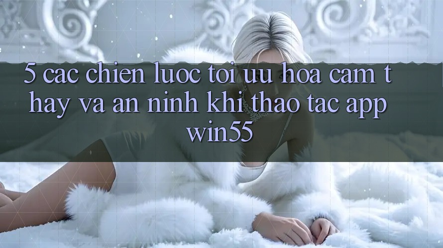5. Các Chiến Lược Tối Ưu Hóa Cảm thấy Và An ninh Khi Thao tác App Win55 5. Các Chiến Lược Tối Ưu Hóa Cảm thấy Và An ninh Khi Thao tác App Win55