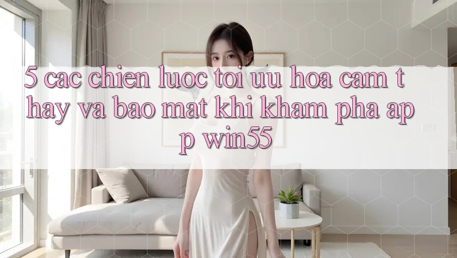 5. Các Chiến Lược Tối Ưu Hóa Cảm thấy Và Bảo Mật Khi Khám phá App Win55 5. Các Chiến Lược Tối Ưu Hóa Cảm thấy Và Bảo Mật Khi Khám phá App Win55