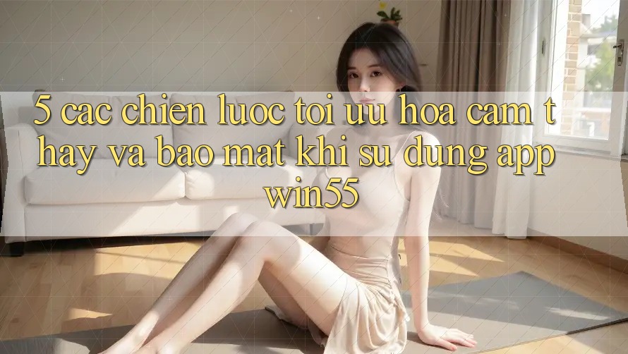 5. Các Chiến Lược Tối Ưu Hóa Cảm thấy Và Bảo Mật Khi Sử Dụng App Win55 5. Các Chiến Lược Tối Ưu Hóa Cảm thấy Và Bảo Mật Khi Sử Dụng App Win55