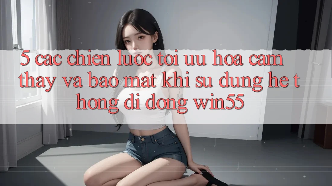 5. Các Chiến Lược Tối Ưu Hóa Cảm thấy Và Bảo Mật Khi Sử Dụng Hệ thống di động Win55 5. Các Chiến Lược Tối Ưu Hóa Cảm thấy Và Bảo Mật Khi Sử Dụng Hệ thống di động Win55