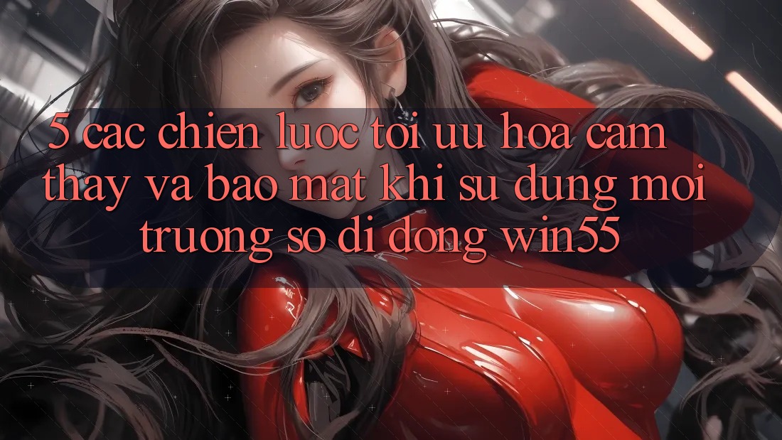 5. Các Chiến Lược Tối Ưu Hóa Cảm thấy Và Bảo Mật Khi Sử Dụng Môi trường số di động Win55 5. Các Chiến Lược Tối Ưu Hóa Cảm thấy Và Bảo Mật Khi Sử Dụng Môi trường số di động Win55