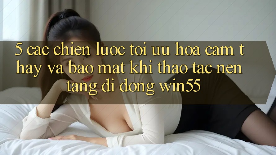 5. Các Chiến Lược Tối Ưu Hóa Cảm thấy Và Bảo Mật Khi Thao tác Nền tảng di động Win55