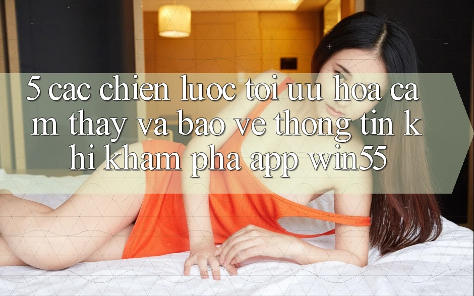 5. Các Chiến Lược Tối Ưu Hóa Cảm thấy Và Bảo vệ thông tin Khi Khám phá App Win55 5. Các Chiến Lược Tối Ưu Hóa Cảm thấy Và Bảo vệ thông tin Khi Khám phá App Win55